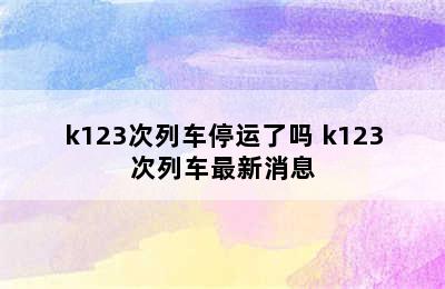 k123次列车停运了吗 k123次列车最新消息